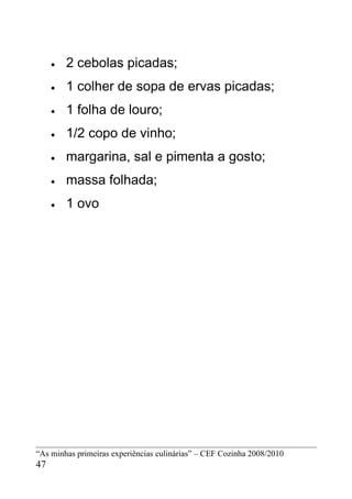 •   2 cebolas picadas;
     •   1 colher de sopa de ervas picadas;
     •   1 folha de louro;
     •   1/2 copo de vinho;
     •   margarina, sal e pimenta a gosto;
     •   massa folhada;
     •   1 ovo




“As minhas primeiras experiências culinárias” – CEF Cozinha 2008/2010
47
 