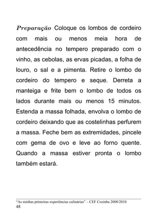 Preparação Coloque os lombos de cordeiro
com        mais         ou       menos           meia        hora       de
antecedência no tempero preparado com o
vinho, as cebolas, as ervas picadas, a folha de
louro, o sal e a pimenta. Retire o lombo de
cordeiro do tempero e seque. Derreta a
manteiga e frite bem o lombo de todos os
lados durante mais ou menos 15 minutos.
Estenda a massa folhada, envolva o lombo de
cordeiro deixando que as costelinhas perfurem
a massa. Feche bem as extremidades, pincele
com gema de ovo e leve ao forno quente.
Quando a massa estiver pronta o lombo
também estará.




“As minhas primeiras experiências culinárias” – CEF Cozinha 2008/2010
48
 