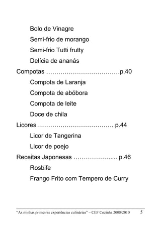 Bolo de Vinagre
        Semi-frio de morango
        Semi-frio Tutti frutty
        Delícia de ananás
Compotas ………………………………p.40
        Compota de Laranja
        Compota de abóbora
        Compota de leite
        Doce de chila
Licores ………………………………. p.44
        Licor de Tangerina
        Licor de poejo
Receitas Japonesas ……………….... p.46
        Rosbife
        Frango Frito com Tempero de Curry




“As minhas primeiras experiências culinárias” – CEF Cozinha 2008/2010   5
 