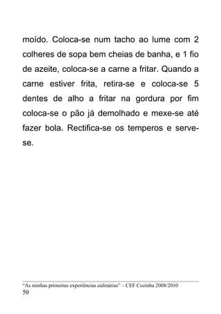 moído. Coloca-se num tacho ao lume com 2
colheres de sopa bem cheias de banha, e 1 fio
de azeite, coloca-se a carne a fritar. Quando a
carne estiver frita, retira-se e coloca-se 5
dentes de alho a fritar na gordura por fim
coloca-se o pão já demolhado e mexe-se até
fazer bola. Rectifica-se os temperos e serve-
se.




“As minhas primeiras experiências culinárias” – CEF Cozinha 2008/2010
50
 