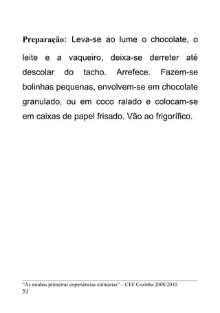 Preparação: Leva-se ao lume o chocolate, o

leite e a vaqueiro, deixa-se derreter até
descolar          do       tacho.        Arrefece.           Fazem-se
bolinhas pequenas, envolvem-se em chocolate
granulado, ou em coco ralado e colocam-se
em caixas de papel frisado. Vão ao frigorífico.




“As minhas primeiras experiências culinárias” – CEF Cozinha 2008/2010
53
 