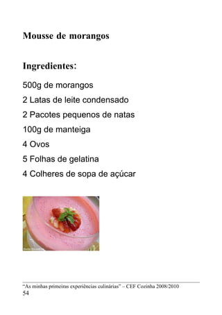 Mousse de morangos


Ingredientes:
500g de morangos
2 Latas de leite condensado
2 Pacotes pequenos de natas
100g de manteiga
4 Ovos
5 Folhas de gelatina
4 Colheres de sopa de açúcar




“As minhas primeiras experiências culinárias” – CEF Cozinha 2008/2010
54
 