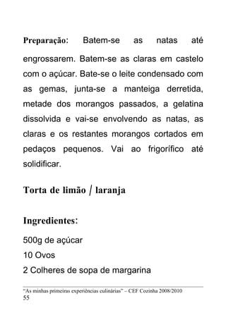Preparação:              Batem-se              as        natas          até

engrossarem. Batem-se as claras em castelo
com o açúcar. Bate-se o leite condensado com
as gemas, junta-se a manteiga derretida,
metade dos morangos passados, a gelatina
dissolvida e vai-se envolvendo as natas, as
claras e os restantes morangos cortados em
pedaços pequenos. Vai ao frigorífico até
solidificar.


Torta de limão / laranja


Ingredientes:
500g de açúcar
10 Ovos
2 Colheres de sopa de margarina

“As minhas primeiras experiências culinárias” – CEF Cozinha 2008/2010
55
 