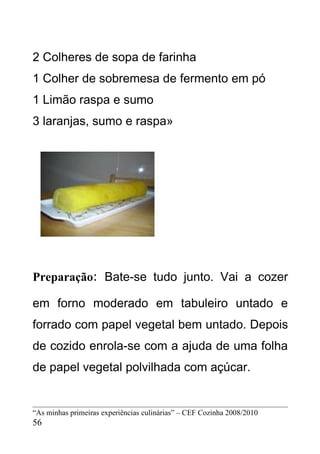 2 Colheres de sopa de farinha
1 Colher de sobremesa de fermento em pó
1 Limão raspa e sumo
3 laranjas, sumo e raspa»




Preparação: Bate-se tudo junto. Vai a cozer

em forno moderado em tabuleiro untado e
forrado com papel vegetal bem untado. Depois
de cozido enrola-se com a ajuda de uma folha
de papel vegetal polvilhada com açúcar.


“As minhas primeiras experiências culinárias” – CEF Cozinha 2008/2010
56
 