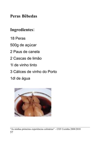 Peras Bêbedas


Ingredientes:
18 Peras
500g de açúcar
2 Paus de canela
2 Cascas de limão
1l de vinho tinto
3 Cálices de vinho do Porto
1dl de água




“As minhas primeiras experiências culinárias” – CEF Cozinha 2008/2010
57
 