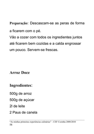 Preparação: Descascam-se as peras de forma

a ficarem com o pé.
Vão a cozer com todos os ingredientes juntos
até ficarem bem cozidas e a calda engrossar
um pouco. Servem-se frescas.




Arroz Doce


Ingredientes:
500g de arroz
500g de açúcar
2l de leite
2 Paus de canela

“As minhas primeiras experiências culinárias” – CEF Cozinha 2008/2010
58
 