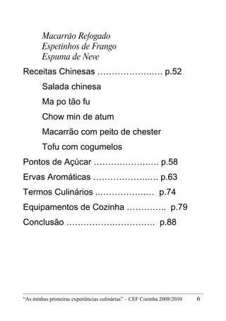 Macarrão Refogado
        Espetinhos de Frango
        Espuma de Neve
Receitas Chinesas ……………….…. p.52
        Salada chinesa
        Ma po tão fu
        Chow min de atum
        Macarrão com peito de chester
        Tofu com cogumelos
Pontos de Açúcar ……………….…. p.58
Ervas Aromáticas ……………….…. p.63
Termos Culinários ..…………….… p.74
Equipamentos de Cozinha ………….. p.79
Conclusão …………………………. p.88




“As minhas primeiras experiências culinárias” – CEF Cozinha 2008/2010   6
 