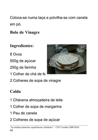 Coloca-se numa taça e polvilha-se com canela
em pó.

Bolo de Vinagre


Ingredientes:
8 Ovos
500g de açúcar
250g de farinha
1 Colher de chá de fermento
2 Colheres de sopa de vinagre

Calda
1 Chávena almoçadeira de leite
1 Colher de sopa de margarina
1 Pau de canela
2 Colheres de sopa de açúcar
“As minhas primeiras experiências culinárias” – CEF Cozinha 2008/2010
60
 