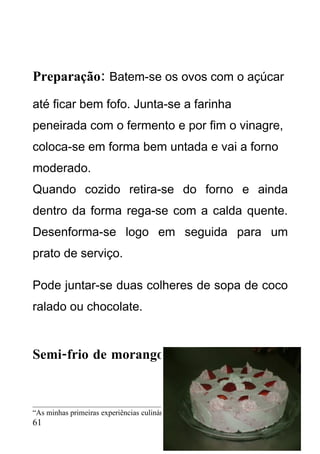 Preparação: Batem-se os ovos com o açúcar
até ficar bem fofo. Junta-se a farinha
peneirada com o fermento e por fim o vinagre,
coloca-se em forma bem untada e vai a forno
moderado.
Quando cozido retira-se do forno e ainda
dentro da forma rega-se com a calda quente.
Desenforma-se logo em seguida para um
prato de serviço.

Pode juntar-se duas colheres de sopa de coco
ralado ou chocolate.


Semi-frio de morango



“As minhas primeiras experiências culinárias” – CEF Cozinha 2008/2010
61
 
