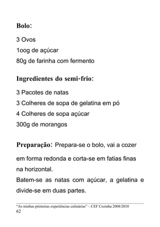 Bolo:
3 Ovos
1oog de açúcar
80g de farinha com fermento

Ingredientes do semi-frio:
3 Pacotes de natas
3 Colheres de sopa de gelatina em pó
4 Colheres de sopa açúcar
300g de morangos


Preparação: Prepara-se o bolo, vai a cozer
em forma redonda e corta-se em fatias finas
na horizontal.
Batem-se as natas com açúcar, a gelatina e
divide-se em duas partes.

“As minhas primeiras experiências culinárias” – CEF Cozinha 2008/2010
62
 