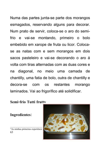 Numa das partes junta-se parte dos morangos
esmagados, reservando alguns para decorar.
Num prato de servir, coloca-se o aro do semi-
frio e vai-se montando, primeiro o bolo
embebido em xarope de fruta ou licor. Coloca-
se as natas com e sem morangos em dois
sacos pasteleiro e vai-se decorando o aro á
volta com tiras alternadas com as duas cores e
na diagonal, no meio uma camada de
chantilly, uma fatia de bolo, outra de chantilly e
decora-se            com         os       restantes            morango
laminados. Vai ao frigorífico até solidificar.

Semi-frio Tutti frutty


Ingredientes:


“As minhas primeiras experiências culinárias” – CEF Cozinha 2008/2010
63
 