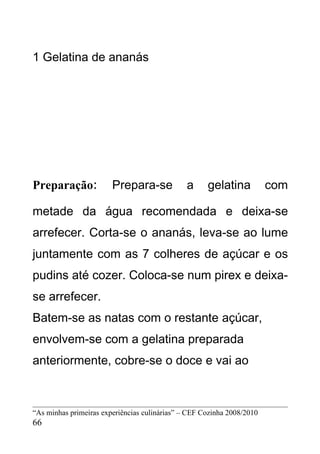 1 Gelatina de ananás




Preparação:             Prepara-se             a     gelatina           com

metade da água recomendada e deixa-se
arrefecer. Corta-se o ananás, leva-se ao lume
juntamente com as 7 colheres de açúcar e os
pudins até cozer. Coloca-se num pirex e deixa-
se arrefecer.
Batem-se as natas com o restante açúcar,
envolvem-se com a gelatina preparada
anteriormente, cobre-se o doce e vai ao



“As minhas primeiras experiências culinárias” – CEF Cozinha 2008/2010
66
 
