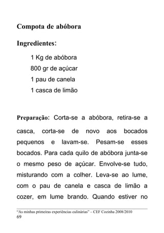Compota de abóbora

Ingredientes:
        1 Kg de abóbora
        800 gr de açúcar
        1 pau de canela
        1 casca de limão



Preparação: Corta-se a abóbora, retira-se a

casca,         corta-se         de       novo        aos        bocados
pequenos            e     lavam-se.            Pesam-se             esses
bocados. Para cada quilo de abóbora junta-se
o mesmo peso de açúcar. Envolve-se tudo,
misturando com a colher. Leva-se ao lume,
com o pau de canela e casca de limão a
cozer, em lume brando. Quando estiver no

“As minhas primeiras experiências culinárias” – CEF Cozinha 2008/2010
69
 