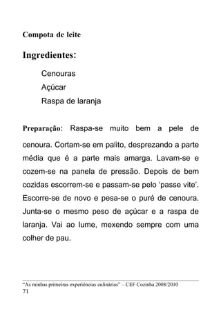 Compota de leite

Ingredientes:
        Cenouras
        Açúcar
        Raspa de laranja


Preparação: Raspa-se muito bem a pele de

cenoura. Cortam-se em palito, desprezando a parte
média que é a parte mais amarga. Lavam-se e
cozem-se na panela de pressão. Depois de bem
cozidas escorrem-se e passam-se pelo ‘passe vite’.
Escorre-se de novo e pesa-se o puré de cenoura.
Junta-se o mesmo peso de açúcar e a raspa de
laranja. Vai ao lume, mexendo sempre com uma
colher de pau.




“As minhas primeiras experiências culinárias” – CEF Cozinha 2008/2010
71
 