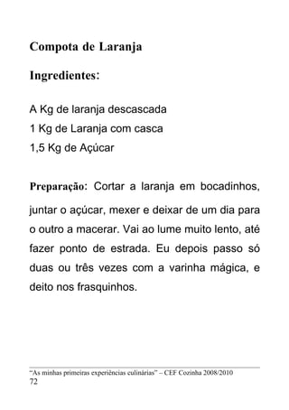 Compota de Laranja

Ingredientes:

A Kg de laranja descascada
1 Kg de Laranja com casca
1,5 Kg de Açúcar


Preparação: Cortar a laranja em bocadinhos,

juntar o açúcar, mexer e deixar de um dia para
o outro a macerar. Vai ao lume muito lento, até
fazer ponto de estrada. Eu depois passo só
duas ou três vezes com a varinha mágica, e
deito nos frasquinhos.




“As minhas primeiras experiências culinárias” – CEF Cozinha 2008/2010
72
 