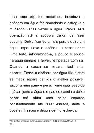 tocar com objectos metálicos. Introduza a
abóbora em água fria abundante e esfregue-a
mudando várias vezes a água. Repita esta
operação até a abóbora deixar de fazer
espuma. Deixe ficar de um dia para o outro em
água limpa. Leve a abóbora a cozer sobre
lume forte, introduzindo-a, a pouco e pouco,
na água sempre a ferver, temperada com sal.
Quando a casca se separar facilmente,
escorra. Passe a abóbora por água fria e com
as mãos separe os fios o melhor possível.
Escorra num pano e pese. Tome igual peso de
açúcar, junte a água e o pau de canela e deixe
cozer         até       obter        uma          calda         espessa
constantemente até fazer estrada, deite o
doce em frascos e depois de frio feche-os.

“As minhas primeiras experiências culinárias” – CEF Cozinha 2008/2010
74
 