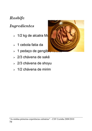 Rosbife

Ingredientes

        1/2 kg de alcatra Molho

        1 cebola fatia da
        1 pedaço de gengibre ralado
        2/3 chávena de sakê
        2/3 chávena de shoyu
        1/2 chávena de mirim




“As minhas primeiras experiências culinárias” – CEF Cozinha 2008/2010
79
 