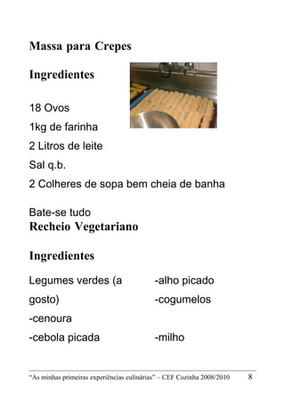 Massa para Crepes

Ingredientes

18 Ovos
1kg de farinha
2 Litros de leite
Sal q.b.
2 Colheres de sopa bem cheia de banha

Bate-se tudo
Recheio Vegetariano

Ingredientes
Legumes verdes (a                          -alho picado
gosto)                                     -cogumelos
-cenoura
-cebola picada                             -milho


“As minhas primeiras experiências culinárias” – CEF Cozinha 2008/2010   8
 