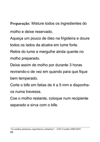Preparação: Misture todos os ingredientes do

molho e deixe reservado.
Aqueça um pouco de óleo na frigideira e doure
todos os lados da alcatra em lume forte.
Retire do lume e mergulhe ainda quente no
molho preparado.
Deixe assim de molho por durante 3 horas
revirando-o de vez em quando para que fique
bem temperado.
Corte o bife em fatias de 4 a 5 mm e disponha-
os numa travessa.
Coe o molho restante, coloque num recipiente
separado e sirva com o bife.




“As minhas primeiras experiências culinárias” – CEF Cozinha 2008/2010
80
 