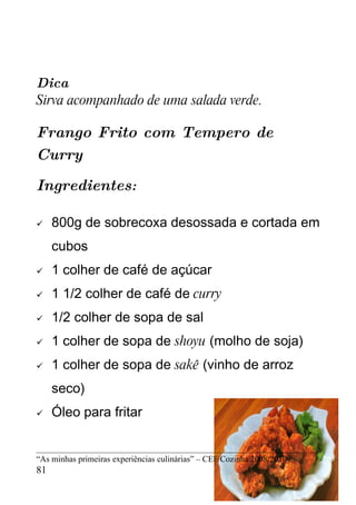 Dica
Sirva acompanhado de uma salada verde.

Frango Frito com Tempero de
Curry

Ingredientes:

    800g de sobrecoxa desossada e cortada em
     cubos
    1 colher de café de açúcar
    1 1/2 colher de café de curry
    1/2 colher de sopa de sal
    1 colher de sopa de shoyu (molho de soja)
    1 colher de sopa de sakê (vinho de arroz
     seco)
    Óleo para fritar


“As minhas primeiras experiências culinárias” – CEF Cozinha 2008/2010
81
 