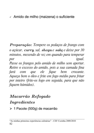     Amido de milho (maizena) o suficiente




Preparação: Tempere os pedaços de frango com
o açúcar, curry, sal, shoyu e sakę e deixe por 30
minutos, mexendo de vez em quando para temperar
por                                           igual.
Passe os frangos pelo amido de milho sem apertar.
Retire o excesso do amido, pois a sua camada fina
fará com que ele fique bem crocante.
Aqueça bem o óleo e frite em fogo médio para fritar
por inteiro (frite-os logo em seguida, para que não
fiquem húmidos).


Macarrão Refogado
Ingredientes
 1 Pacote (500g) de macarrão


“As minhas primeiras experiências culinárias” – CEF Cozinha 2008/2010
82
 