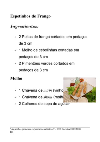 Espetinhos de Frango

Ingredientes:

        2 Peitos de frango cortados em pedaços
         de 3 cm
        1 Molho de cebolinhas cortadas em
         pedaços de 3 cm
        2 Pimentões verdes cortados em
         pedaços de 3 cm

Molho

        1 Chávena de mirin (vinho de arroz doce)
        1 Chávena de shoyu (molho de soja)
        2 Colheres de sopa de açúcar




“As minhas primeiras experiências culinárias” – CEF Cozinha 2008/2010
85
 