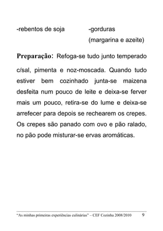 -rebentos de soja                          -gorduras
                                           (margarina e azeite)

Preparação: Refoga-se tudo junto temperado
c/sal, pimenta e noz-moscada. Quando tudo
estiver       bem        cozinhado            junta-se          maizena
desfeita num pouco de leite e deixa-se ferver
mais um pouco, retira-se do lume e deixa-se
arrefecer para depois se rechearem os crepes.
Os crepes são panado com ovo e pão ralado,
no pão pode misturar-se ervas aromáticas.




“As minhas primeiras experiências culinárias” – CEF Cozinha 2008/2010   9
 