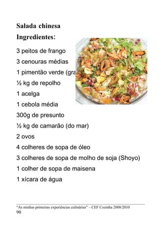 Salada chinesa
Ingredientes:
3 peitos de frango
3 cenouras médias
1 pimentão verde (grande)
½ kg de repolho
1 acelga
1 cebola média
300g de presunto
½ kg de camarão (do mar)
2 ovos
4 colheres de sopa de óleo
3 colheres de sopa de molho de soja (Shoyo)
1 colher de sopa de maisena
1 xícara de água



“As minhas primeiras experiências culinárias” – CEF Cozinha 2008/2010
90
 