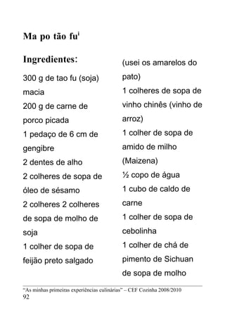 Ma po tão fui

Ingredientes:                              (usei os amarelos do
300 g de tao fu (soja)                     pato)
macia                                      1 colheres de sopa de
200 g de carne de                          vinho chinês (vinho de
porco picada                               arroz)
1 pedaço de 6 cm de                        1 colher de sopa de
gengibre                                   amido de milho
2 dentes de alho                           (Maizena)
2 colheres de sopa de                      ½ copo de água
óleo de sésamo                             1 cubo de caldo de
2 colheres 2 colheres                      carne
de sopa de molho de                        1 colher de sopa de
soja                                       cebolinha
1 colher de sopa de                        1 colher de chá de
feijão preto salgado                       pimento de Sichuan
                                           de sopa de molho
“As minhas primeiras experiências culinárias” – CEF Cozinha 2008/2010
92
 