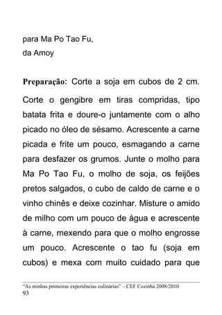 para Ma Po Tao Fu,
da Amoy


Preparação: Corte a soja em cubos de 2 cm.

Corte o gengibre em tiras compridas, tipo
batata frita e doure-o juntamente com o alho
picado no óleo de sésamo. Acrescente a carne
picada e frite um pouco, esmagando a carne
para desfazer os grumos. Junte o molho para
Ma Po Tao Fu, o molho de soja, os feijões
pretos salgados, o cubo de caldo de carne e o
vinho chinês e deixe cozinhar. Misture o amido
de milho com um pouco de água e acrescente
à carne, mexendo para que o molho engrosse
um pouco. Acrescente o tao fu (soja em
cubos) e mexa com muito cuidado para que

“As minhas primeiras experiências culinárias” – CEF Cozinha 2008/2010
93
 