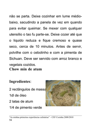 não se parta. Deixe cozinhar em lume médio-
baixo, sacudindo a panela de vez em quando
para evitar queimar. Se mexer com qualquer
utensílio o tao fu parte-se. Deixe cozer até que
o liquido reduza e fique cremoso e quase
seco, cerca de 10 minutos. Antes de servir,
polvilhe com o cebolinho e com a pimenta de
Sichuan. Deve ser servido com arroz branco e
vegetais cozidos.
Chow min de atum


Ingredientes:
2 rectângulos de massa chinesa
1dl de óleo
2 latas de atum
1/4 de pimento verde

“As minhas primeiras experiências culinárias” – CEF Cozinha 2008/2010
94
 