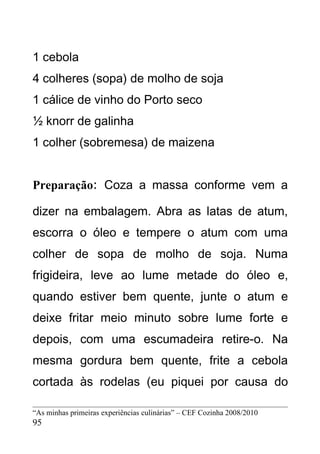 1 cebola
4 colheres (sopa) de molho de soja
1 cálice de vinho do Porto seco
½ knorr de galinha
1 colher (sobremesa) de maizena


Preparação: Coza a massa conforme vem a

dizer na embalagem. Abra as latas de atum,
escorra o óleo e tempere o atum com uma
colher de sopa de molho de soja. Numa
frigideira, leve ao lume metade do óleo e,
quando estiver bem quente, junte o atum e
deixe fritar meio minuto sobre lume forte e
depois, com uma escumadeira retire-o. Na
mesma gordura bem quente, frite a cebola
cortada às rodelas (eu piquei por causa do

“As minhas primeiras experiências culinárias” – CEF Cozinha 2008/2010
95
 