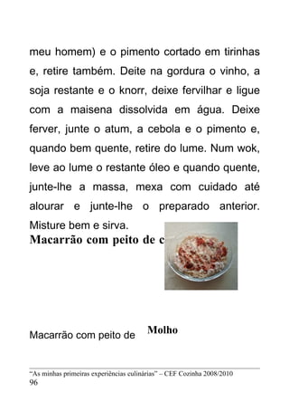 meu homem) e o pimento cortado em tirinhas
e, retire também. Deite na gordura o vinho, a
soja restante e o knorr, deixe fervilhar e ligue
com a maisena dissolvida em água. Deixe
ferver, junte o atum, a cebola e o pimento e,
quando bem quente, retire do lume. Num wok,
leve ao lume o restante óleo e quando quente,
junte-lhe a massa, mexa com cuidado até
alourar e junte-lhe o preparado anterior.
Misture bem e sirva.
Macarrão com peito de chester




Macarrão com peito de                  Molho


“As minhas primeiras experiências culinárias” – CEF Cozinha 2008/2010
96
 
