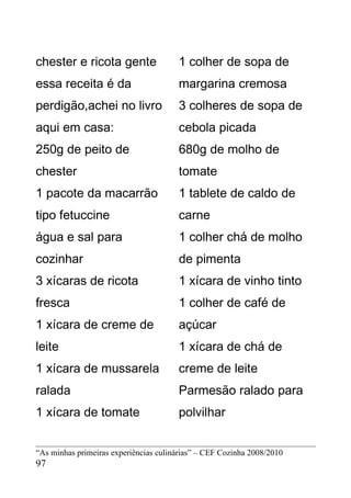 chester e ricota gente                 1 colher de sopa de
essa receita é da                      margarina cremosa
perdigão,achei no livro                3 colheres de sopa de
aqui em casa:                          cebola picada
250g de peito de                       680g de molho de
chester                                tomate
1 pacote da macarrão                   1 tablete de caldo de
tipo fetuccine                         carne
água e sal para                        1 colher chá de molho
cozinhar                               de pimenta
3 xícaras de ricota                    1 xícara de vinho tinto
fresca                                 1 colher de café de
1 xícara de creme de                   açúcar
leite                                  1 xícara de chá de
1 xícara de mussarela                  creme de leite
ralada                                 Parmesão ralado para
1 xícara de tomate                     polvilhar


“As minhas primeiras experiências culinárias” – CEF Cozinha 2008/2010
97
 