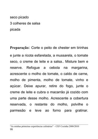 seco picado
3 colheres de salsa
picada




Preparação: Corte o peito de chester em tirinhas

e junte a ricota esfarelada, a mussarela, o tomate
seco, o creme de leite e a salsa.. Misture bem e
reserve.        Refogue          a      cebola       na      margarina,
acrescente o molho de tomate, o caldo de carne,
molho de pimenta, molho de tomate, vinho e
açúcar. Deixe apurar, retire do fogo, junte o
creme de leite e cubra o macarrão já cozido com
uma parte desse molho. Acrescente a cobertura
reservada, o restante do molho, polvilhe o
parmesão           e     leve      ao     forno       para       gratinar.



“As minhas primeiras experiências culinárias” – CEF Cozinha 2008/2010
98
 