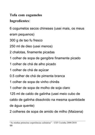 Tofu com cogumelos
Ingredientes:

6 cogumelos secos chineses (usei mais, os meus
eram pequenos)
300 g de tao fu fresco
250 ml de óleo (usei menos)
2 chalotas, finamente picadas
1 colher de sopa de gengibre finamente picado
1 colher de chá de alho picado
1 colher de chá de açúcar
0.5 colher de chá de pimenta branca
1 colher de sopa de vinho chinês
1 colher de sopa de molho de soja claro
125 ml de caldo de galinha (usei meio cubo de
caldo de galinha dissolvido na mesma quantidade
de água quente)
2 colheres de sopa de amido de milho (Maizena)


“As minhas primeiras experiências culinárias” – CEF Cozinha 2008/2010
99
 