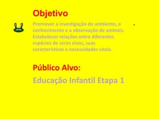 Objetivo
Promover a investigação do ambiente, o
conhecimento e a observação de animais.
Estabelecer relações entre diferentes
espécies de seres vivos, suas
características e necessidades vitais.
Público Alvo:
Educação Infantil Etapa 1