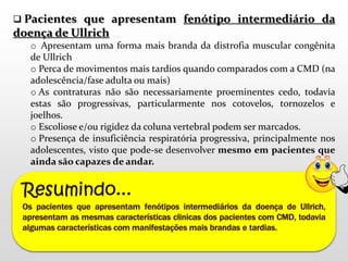  Pacientes que apresentam fenótipo intermediário da 
doença de Ullrich 
o Apresentam uma forma mais branda da distrofia muscular congênita 
de Ullrich 
o Perca de movimentos mais tardios quando comparados com a CMD (na 
adolescência/fase adulta ou mais) 
o As contraturas não são necessariamente proeminentes cedo, todavia 
estas são progressivas, particularmente nos cotovelos, tornozelos e 
joelhos. 
o Escoliose e/ou rigidez da coluna vertebral podem ser marcados. 
o Presença de insuficiência respiratória progressiva, principalmente nos 
adolescentes, visto que pode-se desenvolver mesmo em pacientes que 
ainda são capazes de andar. 
 