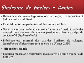 Síndrome de Ehelers - Danlos 
 Deficiência da forma kyphoscoliotic (crianças) e tenascina X 
(adolescentes e adultos) 
 Especialmente em pacientes adolescentes e adultos 
 Nas crianças com moderada a severa fraqueza e frouxidão articular 
notável, deve ser considerado em particular a forma do tipo de 
colágeno VI (kyphoscoliotic) 
 Fribrilogênese anormal dos grandes fibrilares de colágeno 
(semelhança clínicas entre esta doença e a Ullrich CMD) 
 Hiperelasticidade 
 Fraqueza muscular e contraturas mais suaves do que a miopatia de 
Bethlem 
 
