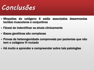 Conclusões 
 Miopatias do colágeno 6 estão associados desarmonias 
tecidos musculares e conjuntivos 
 Fácesi de indentificar os sinais clinicamente 
 Bases genéticas são complexas 
 Provas de hetenogenidade comprovada por pacientes que não 
tem o colágeno VI mutado 
 Há muito a aprender e compreender sobre tais patologias 
 