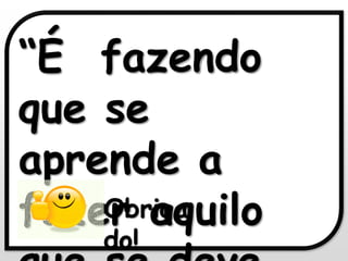 “É fazendo 
que se 
aprende a 
fazer Obriga 
aquilo 
que do! 
se deve 

