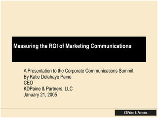 Measuring the ROI of Marketing Communications A Presentation to the Corporate Communications Summit By Katie Delahaye Paine CEO  KDPaine & Partners, LLC January 21, 2005 