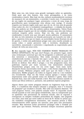 Mais uma vez, nós temos uma grande vantagem sobre os apóstolos. 
Onde quer que eles fossem, eles eram perseguidos, e às vezes 
condenados a morte. Mas hoje em dia, embora ocasionalmente ouvimos 
do massacre de um missionário, o ocorrido é muito raro. O assassinato 
de um inglês em qualquer lugar, provocaria o envio de uma tropa de 
guerrilheiros para recompensar esta ofensa com castigo. O mundo 
respeita um homem inglês onde quer que ele vá, ele tem selo do grande 
César sobre ele, ele é o verdadeiro cosmopolitano - o cidadão do mundo. 
Isto não poderia ser dito dos pobres judeus desprezados. Talvez Paulo 
tivesse algum respeito por ele ser cidadão romano, mas eles não tinham 
nenhum respeito pelos outros. Hoje em dia, não podemos ser 
condenados à morte sem que isto gere muita polêmica. O assassinato 
de dois ou três ministros na Irlanda provocaria um tumulto em todo o 
país, o governo teria que se impor, as autoridades locais ficariam em pé 
de guerra, e então nós poderíamos pregar com uma escolta armada ao 
nosso redor, e assim percorrer todo o território, desafiando os 
sacerdotes, assustando o anticristo e expulsando as superstições para 
sempre de volta aos seus covis. 
II. Em segundo lugar, NÓS NÃO FAZEMOS NOSSO TRABALHO NO 
ESTÍLO APOSTÓLICO. Por que isto? Porque, em primeiro lugar, existe 
uma reclamação universal que não há pregações o suficiente por parte 
dos ministros e missionários. Eles estão sentados interpretando, 
estabelecendo escolas e fazendo isto aqui e acolá. Nós não temos nada 
para criticar sobre este fato, mas este não é o trabalho ao qual eles 
devem se dedicar. Seu ofício é pregar, e se eles pregassem mais, eles 
poderiam esperar por mais sucesso. Um missionário chamado 
Chamberlain pregou uma vez em certo lugar. Anos mais tarde, 
discípulos foram encontrados neste lugar, e eles foram originados deste 
único sermão. Williams pregava onde quer que ele fosse e Deus o 
abençoava. Moffat pregava em todos os lugares onde ia e seu trabalho 
era reconhecido. Hoje em dia temos nossas igrejas e nossas casas 
impressoras onde uma grande soma em dinheiro é gasta. Elas estão 
fazendo bem, mas não estão fazendo o bem. Nós não estamos usando os 
meios que Deus ordenou e, portanto, não podemos esperar progresso. 
Alguns dizem que existe pregação demais na Inglaterra hoje em dia. 
Bem, é a tendência dos tempos caluniar a pregação, mas é ―a loucura 
da pregação‖ que mudará o mundo. Não cabe aos homens dizerem: ―Se 
você pregasse menos, você poderia estudar mais‖. É requerido muito 
estudo quando se tem uma igreja estabelecida, mas eu compreendo que 
os apóstolos não precisavam de nenhum estudo, eles se erguiam e 
entregavam as simples verdades primordiais da religião, não pegando 
um texto, mas indo por entre todos os itens da fé. Então eu penso que, 
em trabalhos evangelísticos itinerantes, não estamos presos à falar 
extensivamente sobre apenas um assunto, pois para isso precisamos 
estudar. Mas devemos achar proveitoso propagar toda a verdade por 
onde quer que formos. Portanto, devemos sempre encontrar palavras 
10 
W W W . P R O J E T O S P U R G E O N . C O M . B R 
 