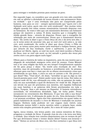 Em segundo lugar, eu considero que um grande erro tem sido cometido 
em não se afirmar a divindade de nossa missão e não permanecer firme 
na verdade – que é uma revelação não para ser comprovada pelos 
homens, mas para se crer – sempre apresentando que ―quem crer e for 
batizado será salvo, quem não crer será condenado‖. Sou muitas vezes 
afligido quando leio sobre nossos missionários travando disputas com 
os brâmanes. Às vezes é dito que um missionário derrotou um brâmane 
porque ele manteve a calma. É desta maneira que o evangelho tem 
obtido grande fama – através de disputas. Penso, que o evangelho foi 
rebaixado por meio de controvérsias. Penso que o missionário deveria 
dizer: ―Eu venho te dizer o que o Único Deus do céu e da terra tem dito; e 
eu te aviso antes de anunciar isto, que se você crer será salvo e, se não 
crer, será condenado. Eu venho te dizer que Jesus Cristo, o Filho de 
Deus, se tornou carne para morrer pelo miserável e indigno homem, para 
que através da Sua mediação, morte e sofrimento, o povo de Deus 
pudesse ser liberto. Agora, se você me ouvir, você dará ouvidos a Palavra 
de Deus, mas se você não ouvir, eu irei sacudir a poeira dos meus pés 
contra você e vou para algum outro lugar". 
Olhem para a história de todos os impostores, pois ela nos mostra que a 
alegação de autoridade assegura certo nível de avanço. Como Maomé 
veio a ter uma religião tão forte em seu tempo? Completamente sozinho 
ele foi para praça e disse: ―Eu recebi uma revelação do céu‖. Era 
mentira, mas ele persuadiu os homens a acreditarem nele. As pessoas 
olhavam para sua face e viam que ele os olhava sinceramente como que 
acreditando no que dizia, e cinco ou seis se uniram a ele. Ele provou o 
que disse? Não. ―Você deve‖, ele disse, ―acreditar no que eu digo ou não 
haverá paraíso para você‖. Existe poder neste tipo de coisa. Em todos os 
lugares onde ele foi, sua afirmação era crida, não no patamar da razão, 
mas em sua autoridade a qual ele declarava ter vindo de Alá. Depois de 
um século em que ele proclamou sua mentira, mil espadas brilharam 
em suas bainhas e as palavras dele foram proclamadas em toda a 
África, Turquia, Ásia e até mesmo na Espanha. O homem reivindicava 
autoridade, ele reivindicava divindade, logo, ele tinha poder. Pense 
novamente no crescimento dos Mórmons. O que tem sido a sua força? 
Simplesmente isto: A afirmação de poder do céu. Esta declaração é feita 
e as pessoas acreditam. Agora eles têm missionários em quase todos os 
países habitáveis do mundo e o livro de Mórmon é traduzido em muitas 
línguas. Embora nada pudesse ser um engano mais visível, uma 
falsificação menos hábil e muita mentira sobre a própria base; ainda 
assim esta simples pretensão de poder, foi o meio de trazer poder. 
Agora, meus irmãos, nós temos poder, nós somos ministros de Deus, 
pregamos a verdade de Deus. O grande Juiz do céu e da terra nos falou 
a verdade. Que relação tem conosco disputarmos com os vermes do pó? 
Por que deveríamos temer e tremer diante deles? Vamos nos levantar e 
dizer: ―Somos os servos do Deus vivo, nós lhes contamos o que Deus tem 
11 
para entregar e verdades prontas para ensinar ao povo. 
W W W . P R O J E T O S P U R G E O N . C O M . B R 
 