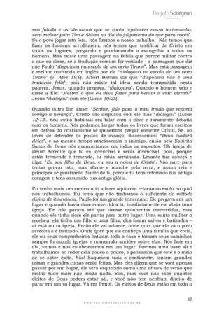 nos falado e os alertamos que se vocês rejeitarem nosso testemunho, 
será melhor para Tiro e Sidom no dia do julgamento do que para vocês‖. 
Se o povo jogar isto fora, nós fizemos o nosso trabalho. Não temos que 
fazer os homens acreditarem, nós temos que testificar de Cristo em 
todos os lugares, pregando e proclamando o evangelho a todos os 
homens. Mas existe uma passagem na Bíblia que parece militar contra 
o que eu disse, se a tradução comum for verdade - a passagem que diz 
que Paulo ―disputava na escola de um certo Tirano‖. Mas esta passagem 
é melhor traduzida em inglês por ele ―dialogava na escola de um certo 
Tirano‖ (v. Atos 19:9). Albert Barnes diz que ―disputava não é uma 
tradução feliz‖, pois não existe tal ideia sendo transmitida nesta 
palavra. Jesus, quando pregava, ―dialogava‖. Quando o homem veio e 
disse a Ele: ―Mestre, o que eu devo fazer para herdar a vida eterna?‖ 
Jesus ―dialogou‖ com ele (Lucas 10:25). 
Quando outro lhe disse: ―Senhor, fale para o meu irmão que reparta 
comigo a herança‖, Cristo não disputou com ele mas ―dialogou‖ (Lucas 
12:13). Seu estilo habitual era falar com o povo e raramente debatia 
com os homens. Nós podemos largar todos os livros que foram escritos 
em defesa do cristianismo se quisermos pregar somente Cristo. Se, ao 
invés de defender os postos de avanço, disséssemos: ―Deus cuidará 
deles‖, e ao mesmo tempo atacássemos o inimigo, então pelo Espírito 
Santo de Deus nós avançaríamos em todos os aspectos. Oh igreja de 
Deus! Acredite que tu és invencível e serás invencível, pois, porque 
estás tremendo e temendo, tu estás arruinada. Levante tua cabeça e 
diga: "Eu sou filha de Deus, eu sou a noiva de Cristo". Não pare para 
tentar provar isto, mas afirme e marche pela terra, e assim reis e 
príncipes se prostrarão diante de ti, porque tu tens retomado tua antiga 
coragem e tens assumido tua antiga glória. 
Eu tenho mais um comentário a fazer aqui com relação ao estilo no qual 
nós trabalhamos. Eu temo que não tenhamos o suficiente do método 
divino de itinerância. Paulo foi um grande itinerante: Ele pregava em um 
lugar e quando havia doze convertidos lá, imediatamente ele abria uma 
igreja. Ele não parava até que tivesse quinhentos convertidos, mas 
quando ele tinha doze ele partia para outro lugar. Uma santa mulher o 
recebeu, ela tinha um filho e uma filha, eles foram salvos e batizados – 
ai está outra igreja. Então ele vai adiante, onde quer que ele vá o povo 
acredita e é batizado. Onde quer que ele conheça uma família que creia, 
ele ou seus companheiros batizam toda a casa e tomam seus caminhos 
sempre formando igrejas e nomeando anciões sobre elas. Nós hoje em 
dia, vamos e nos estabelecemos em um lugar, fazemos uma base ali e 
trabalhamos ao redor dela pouco a pouco, e pensamos que este é o meio 
de se obter êxito. Não! Saqueiem todo o continente, tentem grandes 
coisas e grandes coisas serão feitas. Mas eles dizem que se você apenas 
passar por um lugar, ele será esquecido como uma chuva de verão que 
molha tudo mais não muda nada. Sim, mas você não sabe quantos 
eleitos de Deus podem estar ali, e você não tem nenhum direito de 
parar em um só lugar. Vá em frente. Os eleitos de Deus estão em todo o 
12 
W W W . P R O J E T O S P U R G E O N . C O M . B R 
 