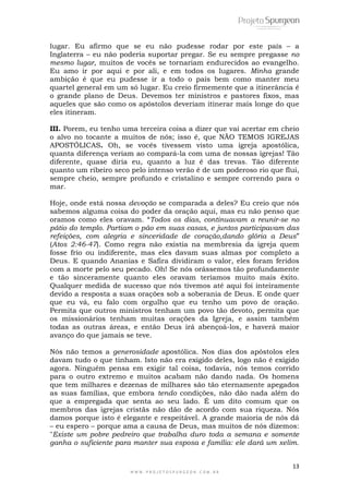 lugar. Eu afirmo que se eu não pudesse rodar por este país – a 
Inglaterra – eu não poderia suportar pregar. Se eu sempre pregasse no 
mesmo lugar, muitos de vocês se tornariam endurecidos ao evangelho. 
Eu amo ir por aqui e por ali, e em todos os lugares. Minha grande 
ambição é que eu pudesse ir a todo o país bem como manter meu 
quartel general em um só lugar. Eu creio firmemente que a itinerância é 
o grande plano de Deus. Devemos ter ministros e pastores fixos, mas 
aqueles que são como os apóstolos deveriam itinerar mais longe do que 
eles itineram. 
III. Porem, eu tenho uma terceira coisa a dizer que vai acertar em cheio 
o alvo no tocante a muitos de nós; isso é, que NÃO TEMOS IGREJAS 
APOSTÓLICAS. Oh, se vocês tivessem visto uma igreja apostólica, 
quanta diferença veriam ao compará-la com uma de nossas igrejas! Tão 
diferente, quase diria eu, quanto a luz é das trevas. Tão diferente 
quanto um ribeiro seco pelo intenso verão é de um poderoso rio que flui, 
sempre cheio, sempre profundo e cristalino e sempre correndo para o 
mar. 
Hoje, onde está nossa devoção se comparada a deles? Eu creio que nós 
sabemos alguma coisa do poder da oração aqui, mas eu não penso que 
oramos como eles oravam. ―Todos os dias, continuavam a reunir-se no 
pátio do templo. Partiam o pão em suas casas, e juntos participavam das 
refeições, com alegria e sinceridade de coração,dando glória a Deus‖ 
(Atos 2:46-47). Como regra não existia na membresia da igreja quem 
fosse frio ou indiferente, mas eles davam suas almas por completo a 
Deus. E quando Ananias e Safira dividiram o valor, eles foram feridos 
com a morte pelo seu pecado. Oh! Se nós orássemos tão profundamente 
e tão sinceramente quanto eles oravam teríamos muito mais êxito. 
Qualquer medida de sucesso que nós tivemos até aqui foi inteiramente 
devido a resposta a suas orações sob a soberania de Deus. E onde quer 
que eu vá, eu falo com orgulho que eu tenho um povo de oração. 
Permita que outros ministros tenham um povo tão devoto, permita que 
os missionários tenham muitas orações da Igreja, e assim também 
todas as outras áreas, e então Deus irá abençoá-los, e haverá maior 
avanço do que jamais se teve. 
Nós não temos a generosidade apostólica. Nos dias dos apóstolos eles 
davam tudo o que tinham. Isto não era exigido deles, logo não é exigido 
agora. Ninguém pensa em exigir tal coisa, todavia, nós temos corrido 
para o outro extremo e muitos acabam não dando nada. Os homens 
que tem milhares e dezenas de milhares são tão eternamente apegados 
as suas famílias, que embora tendo condições, não dão nada além do 
que a empregada que senta ao seu lado. É um dito comum que os 
membros das igrejas cristãs não dão de acordo com sua riqueza. Nós 
damos porque isto é elegante e respeitável. A grande maioria de nós dá 
– eu espero – porque ama a causa de Deus, mas muitos de nós dizemos: 
"Existe um pobre pedreiro que trabalha duro toda a semana e somente 
ganha o suficiente para manter sua esposa e família: ele dará um xelim. 
13 
W W W . P R O J E T O S P U R G E O N . C O M . B R 
 