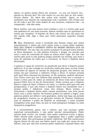 Agora, eu ganho tantas libras por semana - eu sou um homem rico - 
quanto eu deveria dar? Por este motivo eu vou dar dois ou três xelins". 
Outros dizem: "Eu darei dez xelins esta manhã". Agora, se eles 
medissem sua riqueza em comparação com o pedreiro, eles veriam que 
ele dá tudo o que lhe resta depois de seu sustento, enquanto eles – se 
comparado – não dão nada. 
Meus irmãos, nós não somos meio-cristãos e este é o motivo pelo qual 
não podemos ter um meio-sucesso. Somos cristãos mas eu questiono se 
somos por completo. O Espírito de Deus não entrou em nós para nos 
dar aquela vida, fogo e alma que vocês possuíam naqueles tempos 
antigos. 
IV. Mas, finalmente, como o resultado das demais coisas que vimos 
anteriormente e talvez até certo ponto como a causa delas também: 
NÓS NÃO TEMOS O ESPÍRITO SANTO NA MESMA MEDIDA QUE OS 
APÓSTOLOS. Eu não vejo um motivo qualquer do porquê nesta manhã, 
se Deus desejasse, eu não poderia levantar e pregar um sermão que 
seria o meio de conversão de todas as almas neste lugar. Eu não vejo 
motivo pelo qual eu não poderia pregar amanhã um sermão, que seria o 
meio de salvação de todos que o ouvissem, se Deus o Espírito fosse 
derramado. 
A palavra é capaz de converter na amplitude que Deus o Espírito quiser 
aplicá-la. E eu não consigo ver nenhuma razão pela qual, se hoje temos 
conversões de alguns ou mesmo de pequenos grupos, não haveria um 
tempo em que centenas e milhares viriam a Deus. O mesmo sermão 
pelo qual Deus abençoa dez pessoas, se Ele quisesse, poderia abençoar 
cem. Estou certo que nos últimos dias quando Cristo vier e começar a 
trazer o reino para Si, todos os ministros de Deus terão tanto sucesso 
quanto Pedro teve no dia de Pentecostes. Tenho certeza que o Espírito 
Santo é capaz de fazer a Palavra ter êxito, e o motivo pelo qual nós não 
prosperamos, é que não temos o Espírito Santo nos assistindo com o 
mesmo poder e influência como eles tinham. Meus irmãos, se 
tivéssemos o Espírito Santo sobre nossos ministérios, isso teria pouco 
haver com o nosso talento. Os homens podem ser pobres e leigos, suas 
palavras podem ser débeis e sem gramática, talvez não haja um período 
de pregadores ilustres ou os gloriosos trovões de Thomas Chalmers; 
mas se existisse o poder do Espírito os assistindo, o mais humilde 
evangelista teria mais êxito, do que os mais pomposos teólogos ou mais 
eloquentes pregadores. 
É a extraordinária graça, não o talento, que traz sucesso; poder 
espiritual extraordinário, e não poder mental extraordinário. Poder 
mental pode encher um templo, mas poder espiritual enche a Igreja. 
Poder mental pode ajuntar uma congregação mas o poder espiritual 
salvará vidas. Nós precisamos de poder espiritual. Oh! Nós conhecemos 
alguns diante de nós que nos fazem sentir um nada por causa do seu 
talento, mas que não tem nenhum poder espiritual e quando falam não 
14 
W W W . P R O J E T O S P U R G E O N . C O M . B R 
 