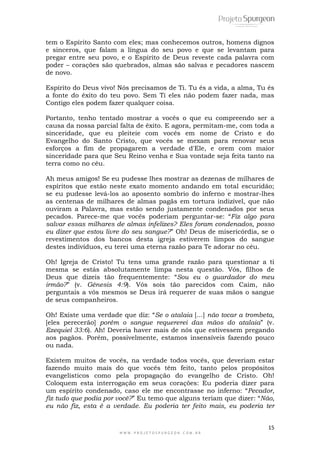 tem o Espírito Santo com eles; mas conhecemos outros, homens dignos 
e sinceros, que falam a língua do seu povo e que se levantam para 
pregar entre seu povo, e o Espírito de Deus reveste cada palavra com 
poder – corações são quebrados, almas são salvas e pecadores nascem 
de novo. 
Espírito do Deus vivo! Nós precisamos de Ti. Tu és a vida, a alma, Tu és 
a fonte do êxito do teu povo. Sem Ti eles não podem fazer nada, mas 
Contigo eles podem fazer qualquer coisa. 
Portanto, tenho tentado mostrar a vocês o que eu compreendo ser a 
causa da nossa parcial falta de êxito. E agora, permitam-me, com toda a 
sinceridade, que eu pleiteie com vocês em nome de Cristo e do 
Evangelho do Santo Cristo, que vocês se mexam para renovar seus 
esforços a fim de propagarem a verdade d'Ele, e orem com maior 
sinceridade para que Seu Reino venha e Sua vontade seja feita tanto na 
terra como no céu. 
Ah meus amigos! Se eu pudesse lhes mostrar as dezenas de milhares de 
espíritos que estão neste exato momento andando em total escuridão; 
se eu pudesse levá-los ao aposento sombrio do inferno e mostrar-lhes 
as centenas de milhares de almas pagãs em tortura indizível, que não 
ouviram a Palavra, mas estão sendo justamente condenados por seus 
pecados. Parece-me que vocês poderiam perguntar-se: ―Fiz algo para 
salvar essas milhares de almas infelizes? Eles foram condenados, posso 
eu dizer que estou livre do seu sangue?‖ Oh! Deus de misericórdia, se o 
revestimentos dos bancos desta igreja estiverem limpos do sangue 
destes indivíduos, eu terei uma eterna razão para Te adorar no céu. 
Oh! Igreja de Cristo! Tu tens uma grande razão para questionar a ti 
mesma se estás absolutamente limpa nesta questão. Vós, filhos de 
Deus que dizeis tão frequentemente: ―Sou eu o guardador do meu 
irmão?‖ (v. Gênesis 4:9). Vós sois tão parecidos com Caim, não 
perguntais a vós mesmos se Deus irá requerer de suas mãos o sangue 
de seus companheiros. 
Oh! Existe uma verdade que diz: ―Se o atalaia [...] não tocar a trombeta, 
[eles perecerão] porém o sangue requererei das mãos do atalaia‖ (v. 
Ezequiel 33:6). Ah! Deveria haver mais de nós que estivessem pregando 
aos pagãos. Porém, possivelmente, estamos insensíveis fazendo pouco 
ou nada. 
Existem muitos de vocês, na verdade todos vocês, que deveriam estar 
fazendo muito mais do que vocês têm feito, tanto pelos propósitos 
evangelísticos como pela propagação do evangelho de Cristo. Oh! 
Coloquem esta interrogação em seus corações: Eu poderia dizer para 
um espírito condenado, caso ele me encontrasse no inferno: ―Pecador, 
fiz tudo que podia por você?‖ Eu temo que alguns teriam que dizer: ―Não, 
eu não fiz, esta é a verdade. Eu poderia ter feito mais, eu poderia ter 
15 
W W W . P R O J E T O S P U R G E O N . C O M . B R 
 