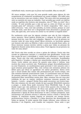 Ah meus amigos, creio que há uma grande razão para alguns de nós 
suspeitarem se realmente acreditamos em nossa religião. Um infiel uma 
vez se encontrou com um cristão e disse ―Por anos você tem passado por 
mim no caminho de casa ao trabalho. Você acredita que existe um inferno 
onde os espíritos dos homens são lançados, não é?‖.―Sim, eu creio‖, diz o 
cristão. "E você acredita que a não ser que eu creia em Cristo eu serei 
enviado para lá?" retrucou o infiel. O crente respondeu "Sim", mas o 
infiel retrucou: "não, você não acredita, eu tenho certeza, porque se você 
acredita nisto, você deve ser o desgraçado mais desumano a passar por 
mim, dia após dia, sem nunca me contar ou me alertar a respeito disto". 
Eu realmente creio que há alguns cristãos que são de fato culpados 
neste assunto. Deus poderá perdoá-los, o sangue de Cristo pode até 
mesmo lavá-los, mas eles são culpados. Alguma vez você já pensou no 
enorme valor de uma única alma? Meus ouvintes, se houvesse apenas 
um homem não salvo na Sibéria e todo o resto do mundo fosse salvo, se 
Deus movesse nossas mentes valeria a pena que todas as pessoas da 
Inglaterra fossem atrás desta única alma. Você alguma vez já pensou no 
valor de uma alma? 
Ah! Vocês não têm ouvido os uivos e gritos do inferno. Vocês não têm 
ouvido as poderosas canções e a adoração dos glorificados. Vocês não 
têm noção do que a eternidade é, senão vocês saberiam o valor de uma 
alma. Vocês que têm sido quebrantados pela convicção, humilhados 
pelo Espírito e levados a clamar por misericórdia através da aliança de 
Jesus, vocês sabem um pouco do quanto uma alma é valiosa, mas 
muitos dos meus ouvintes não. Poderíamos pregar descuidadosamente 
ou orar friamente, se soubéssemos quão precioso é este assunto com o 
qual estamos preocupados? Não, com certeza nós seríamos zelosos em 
dobro para que Deus se agradasse em salvar pecadores. Estou certo 
que o atual estado das coisas não permanecerá por muito tempo, nós 
não estamos fazendo praticamente nada. O cristianismo está em baixa. 
As pessoas pensam que nunca seremos melhores e que é claramente 
impossível fazer maravilhas nestes dias. Mas, estamos nós em uma pior 
condição do que as nações católicas romanas estavam quando um 
homem – Lutero – pregou? Então Deus pode encontrar um Lutero hoje. 
Nós não estamos em um pior estado do que quando Whitefield começou 
a pregar, e ainda Deus pode encontrar Seus Whitfields hoje. É uma 
ilusão supor que não podemos ter tanto êxito quanto eles tiveram. Se 
Deus nos ajudar, nós teremos. Se Deus nos ajudar pelo Seu Espírito, 
nós veremos coisas maiores do que estas. De qualquer maneira, nunca 
deixaremos a Igreja de Deus descansar se não a vermos prosperar, mas 
iniciaremos um protesto sincero e caloroso contra a frieza e inércia dos 
tempos. E enquanto nossas línguas se moverem em nossas bocas, 
protestaremos contra a flacidez e a falsa doutrina tão desenfreada em 
todas as igrejas. E então aquela feliz dupla reforma; uma reforma na 
doutrina e no Espírito, será trazida em conjunto. Deus sabe o que 
16 
trabalhado mais, mesmo que eu fosse mal sucedido. Mas eu não fiz‖. 
W W W . P R O J E T O S P U R G E O N . C O M . B R 
 