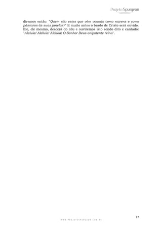 diremos então: "Quem são estes que vêm voando como nuvens e como 
pássaros às suas janelas?" E muito antes o brado de Cristo será ouvido. 
Ele, ele mesmo, descerá do céu e ouviremos isto sendo dito e cantado: 
"Aleluia! Aleluia! Aleluia! O Senhor Deus onipotente reina". 
17 
W W W . P R O J E T O S P U R G E O N . C O M . B R 
 